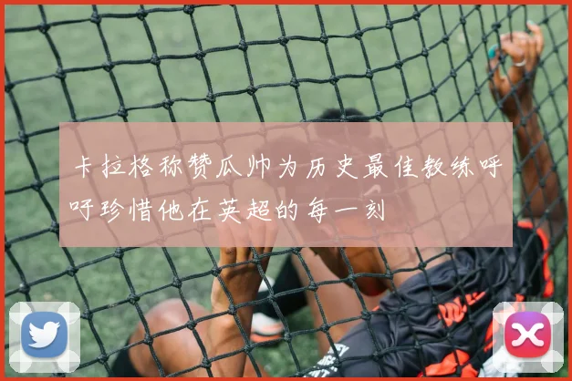 卡拉格称赞瓜帅为历史最佳教练呼吁珍惜他在英超的每一刻