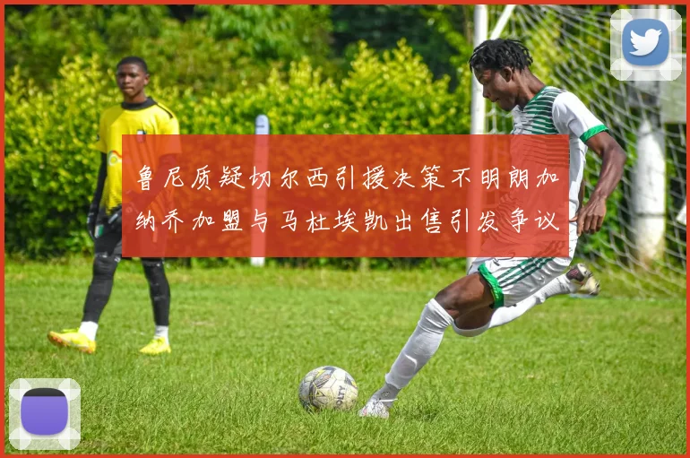鲁尼质疑切尔西引援决策不明朗加纳乔加盟与马杜埃凯出售引发争议