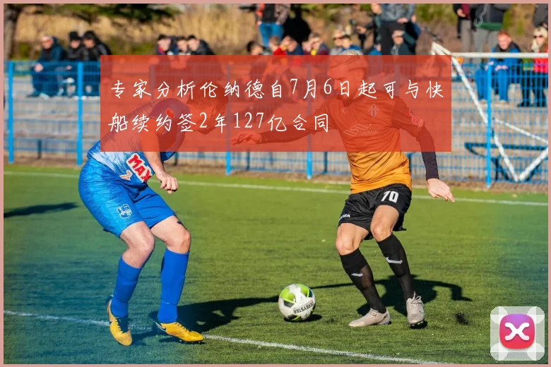 专家分析伦纳德自7月6日起可与快船续约签2年127亿合同