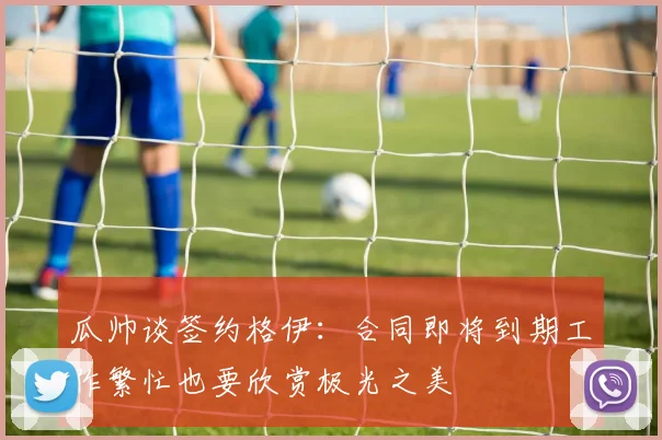 瓜帅谈签约格伊：合同即将到期工作繁忙也要欣赏极光之美