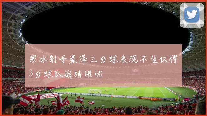 寒冰射手豪泽三分球表现不佳仅得3分球队战绩堪忧