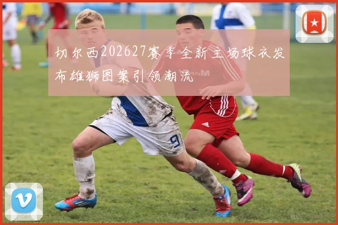 切尔西202627赛季全新主场球衣发布雄狮图案引领潮流