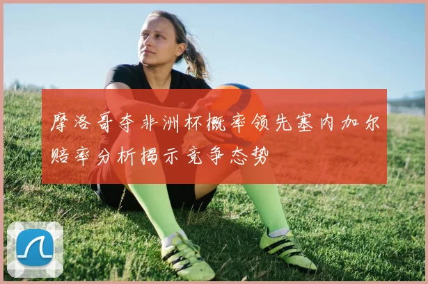 摩洛哥夺非洲杯概率领先塞内加尔赔率分析揭示竞争态势