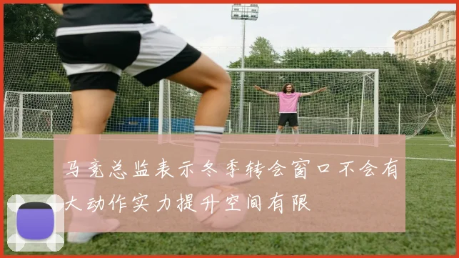 马竞总监表示冬季转会窗口不会有大动作实力提升空间有限