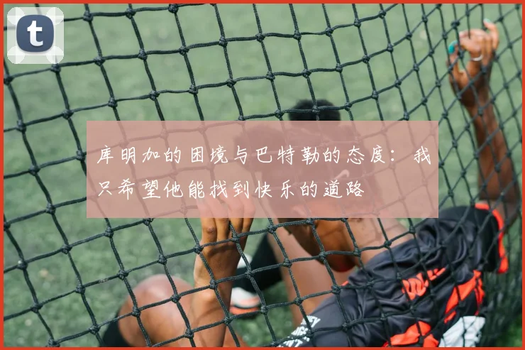 库明加的困境与巴特勒的态度：我只希望他能找到快乐的道路