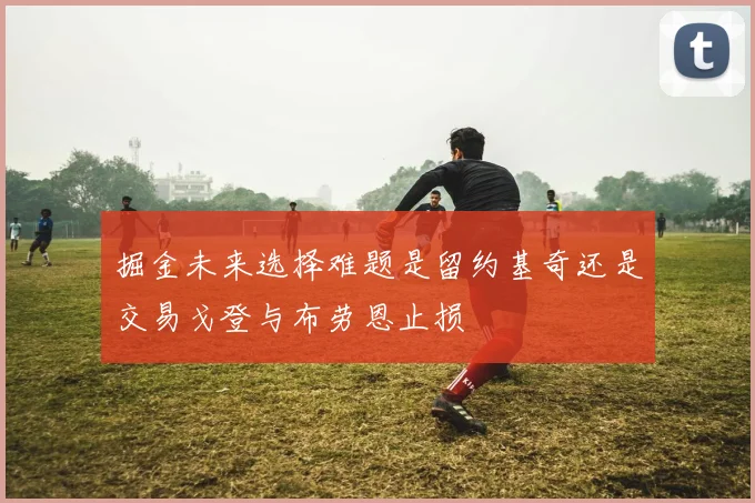 掘金未来选择难题是留约基奇还是交易戈登与布劳恩止损