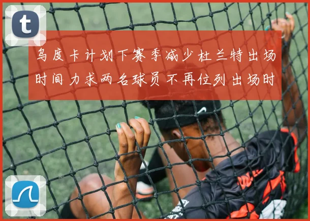 乌度卡计划下赛季减少杜兰特出场时间力求两名球员不再位列出场时间前五