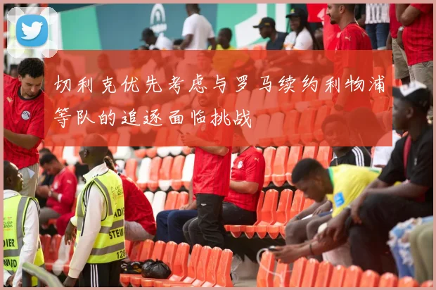 切利克优先考虑与罗马续约利物浦等队的追逐面临挑战