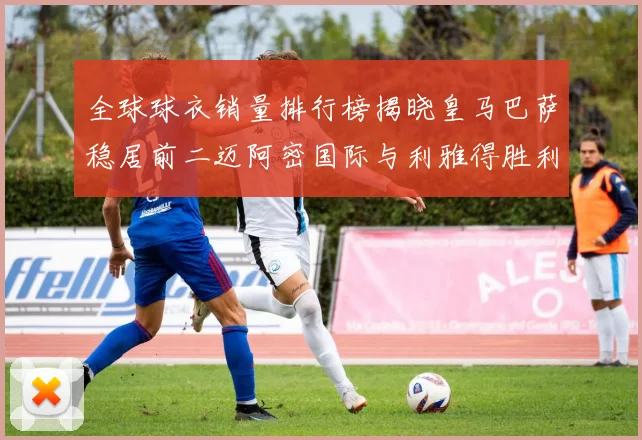 全球球衣销量排行榜揭晓皇马巴萨稳居前二迈阿密国际与利雅得胜利表现抢眼