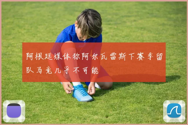 阿根廷媒体称阿尔瓦雷斯下赛季留队马竞几乎不可能