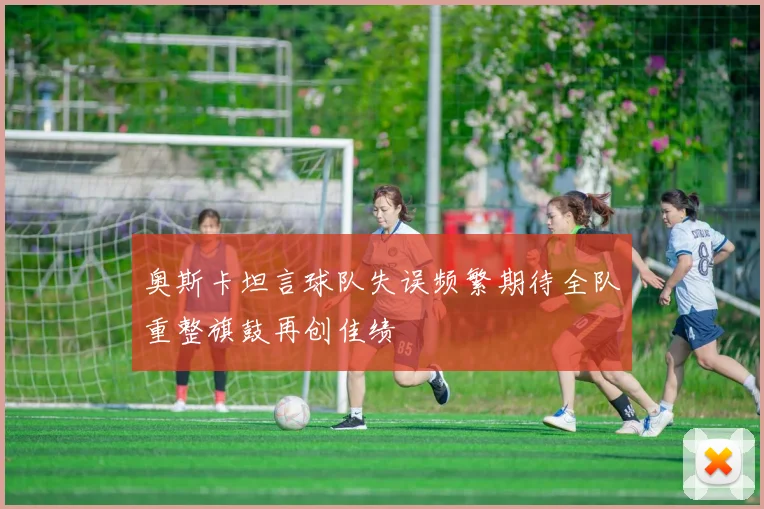 奥斯卡坦言球队失误频繁期待全队重整旗鼓再创佳绩